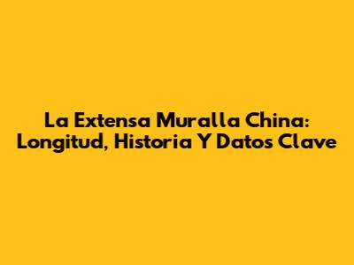 La Extensa Muralla China: Longitud, Historia Y Datos Clave