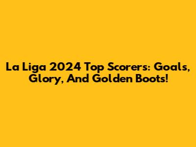 La Liga 2024 Top Scorers: Goals, Glory, And Golden Boots!