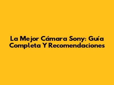 La Mejor Cámara Sony: Guía Completa Y Recomendaciones