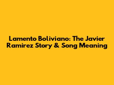 Lamento Boliviano: The Javier Ramirez Story & Song Meaning