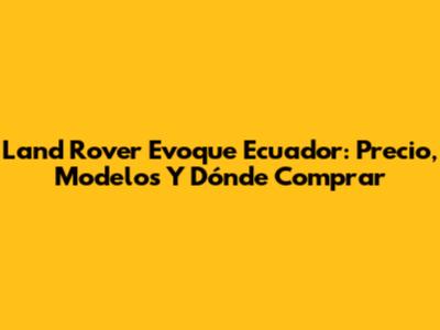 Land Rover Evoque Ecuador: Precio, Modelos Y Dónde Comprar