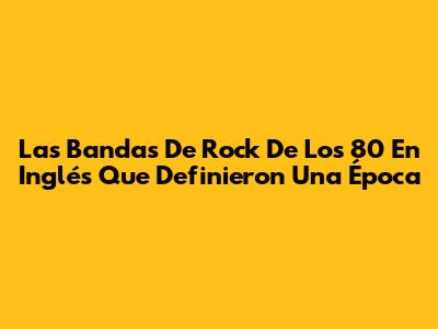 Las Bandas De Rock De Los 80 En Inglés Que Definieron Una Época