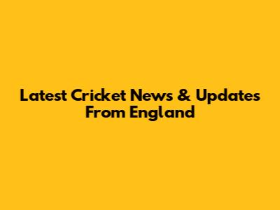 Latest Cricket News & Updates From England
