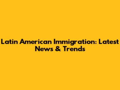 Latin American Immigration: Latest News & Trends