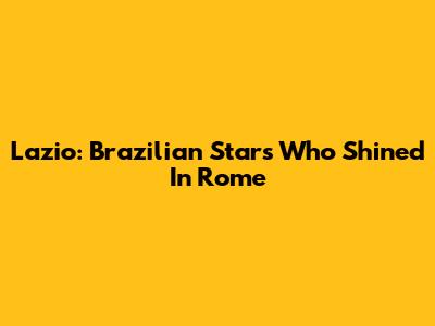 Lazio: Brazilian Stars Who Shined In Rome