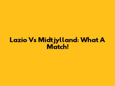 Lazio Vs Midtjylland: What A Match!