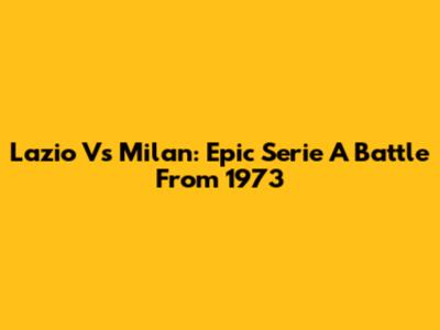 Lazio Vs Milan: Epic Serie A Battle From 1973