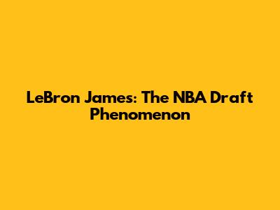 LeBron James: The NBA Draft Phenomenon