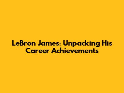 LeBron James: Unpacking His Career Achievements
