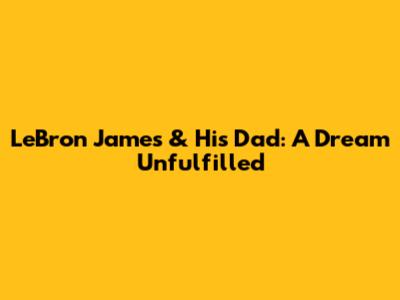 LeBron James & His Dad: A Dream Unfulfilled
