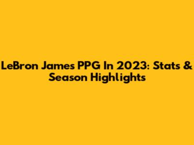 LeBron James PPG In 2023: Stats & Season Highlights