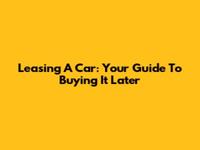Leasing A Car: Your Guide To Buying It Later