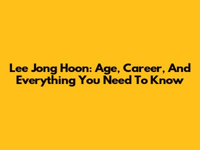 Lee Jong Hoon: Age, Career, And Everything You Need To Know