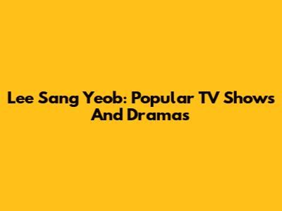 Lee Sang Yeob: Popular TV Shows And Dramas