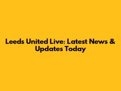Leeds United Live: Latest News & Updates Today