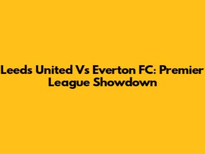 Leeds United Vs Everton FC: Premier League Showdown