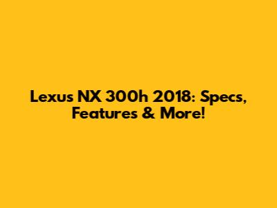 Lexus NX 300h 2018: Specs, Features & More!