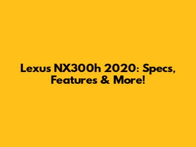 Lexus NX300h 2020: Specs, Features & More!