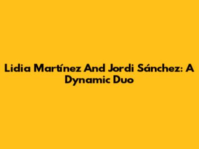 Lidia Martínez And Jordi Sánchez: A Dynamic Duo
