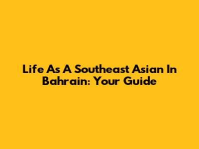 Life As A Southeast Asian In Bahrain: Your Guide