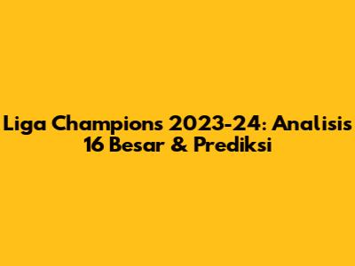 Liga Champions 2023-24: Analisis 16 Besar & Prediksi