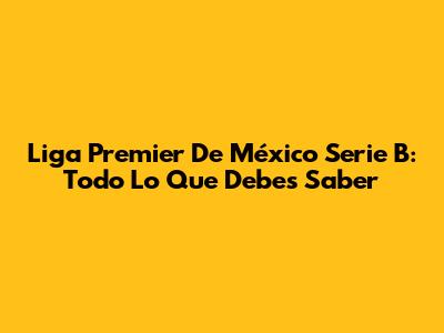 Liga Premier De México Serie B: Todo Lo Que Debes Saber