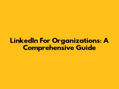 LinkedIn For Organizations: A Comprehensive Guide