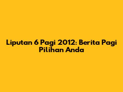 Liputan 6 Pagi 2012: Berita Pagi Pilihan Anda