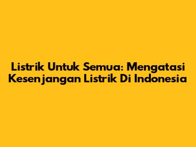 Listrik Untuk Semua: Mengatasi Kesenjangan Listrik Di Indonesia