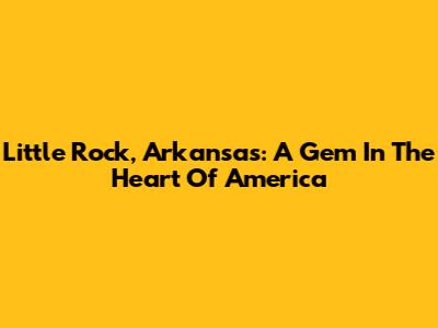 Little Rock, Arkansas: A Gem In The Heart Of America