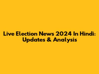 Live Election News 2024 In Hindi: Updates & Analysis