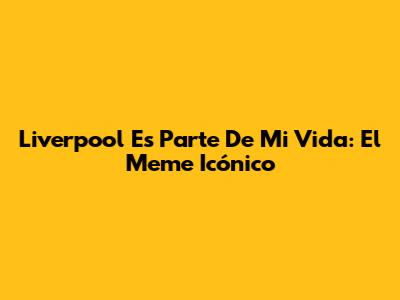 Liverpool Es Parte De Mi Vida: El Meme Icónico