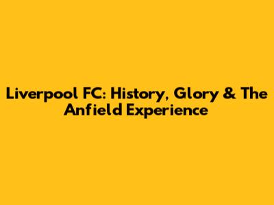 Liverpool FC: History, Glory & The Anfield Experience