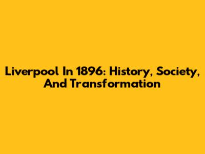 Liverpool In 1896: History, Society, And Transformation