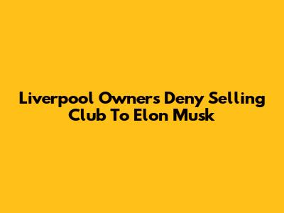 Liverpool Owners Deny Selling Club To Elon Musk
