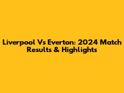 Liverpool Vs Everton: 2024 Match Results & Highlights
