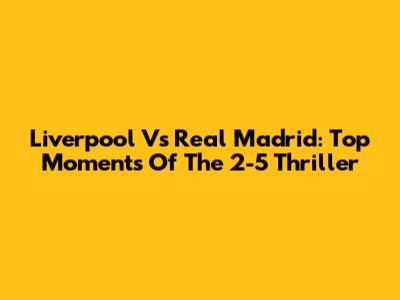 Liverpool Vs Real Madrid: Top Moments Of The 2-5 Thriller