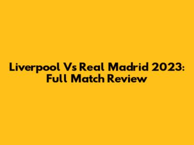 Liverpool Vs Real Madrid 2023: Full Match Review