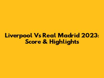 Liverpool Vs Real Madrid 2023: Score & Highlights