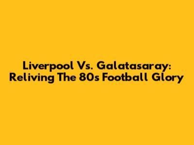Liverpool Vs. Galatasaray: Reliving The 80s Football Glory