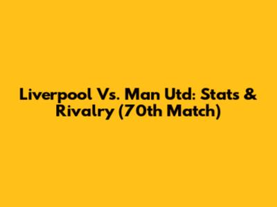 Liverpool Vs. Man Utd: Stats & Rivalry (70th Match)