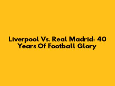 Liverpool Vs. Real Madrid: 40 Years Of Football Glory