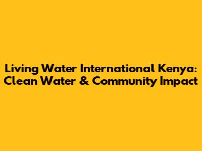 Living Water International Kenya: Clean Water & Community Impact