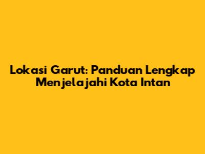 Lokasi Garut: Panduan Lengkap Menjelajahi Kota Intan