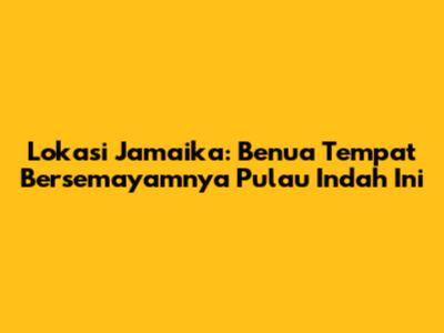Lokasi Jamaika: Benua Tempat Bersemayamnya Pulau Indah Ini