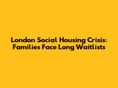 London Social Housing Crisis: Families Face Long Waitlists