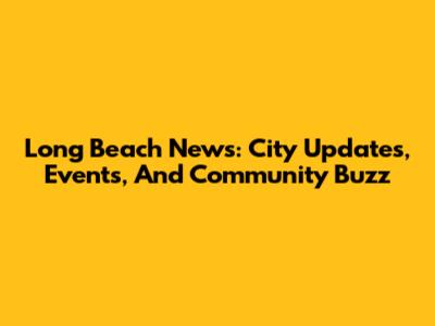 Long Beach News: City Updates, Events, And Community Buzz
