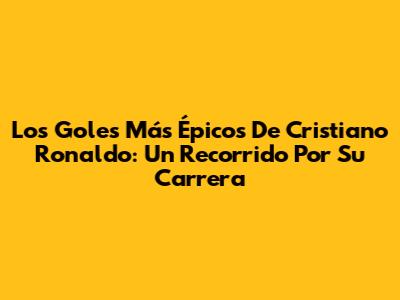 Los Goles Más Épicos De Cristiano Ronaldo: Un Recorrido Por Su Carrera