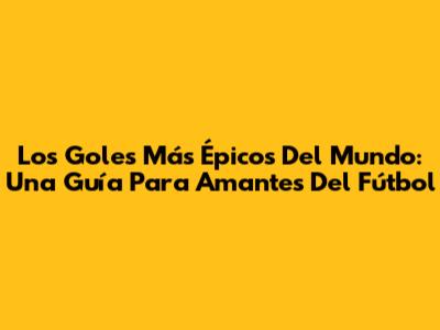 Los Goles Más Épicos Del Mundo: Una Guía Para Amantes Del Fútbol