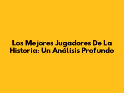Los Mejores Jugadores De La Historia: Un Análisis Profundo